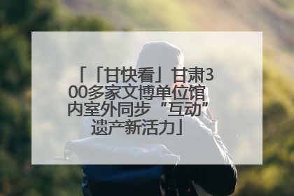 「甘快看」甘肃300多家文博单位馆内室外同步“互动”遗产新活力