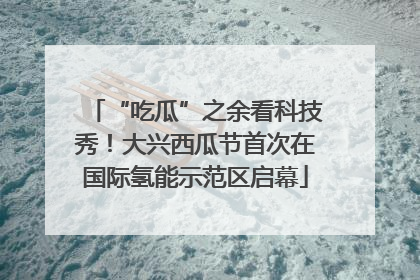 “吃瓜”之余看科技秀！大兴西瓜节首次在国际氢能示范区启幕