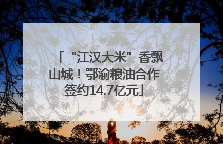 “江汉大米”香飘山城！鄂渝粮油合作签约14.7亿元