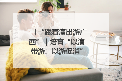 “跟着演出游广西”｜培育“以演带游、以游促消”文旅消费新生态