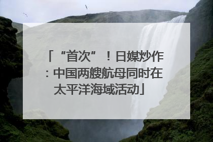 “首次”！日媒炒作：中国两艘航母同时在太平洋海域活动