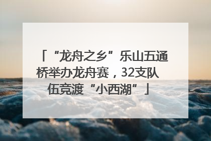 “龙舟之乡”乐山五通桥举办龙舟赛，32支队伍竞渡“小西湖”