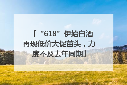 “618”伊始白酒再现低价大促苗头，力度不及去年同期
