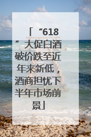“618”大促白酒破价跌至近年来新低，酒商担忧下半年市场前景
