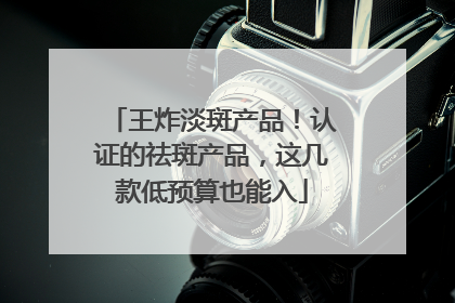 王炸淡斑产品！认证的祛斑产品，这几款低预算也能入