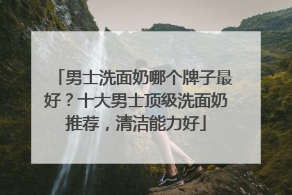 男士洗面奶哪个牌子最好？十大男士顶级洗面奶推荐，清洁能力好
