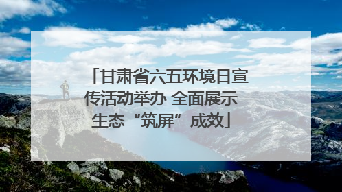 甘肃省六五环境日宣传活动举办 全面展示生态“筑屏”成效