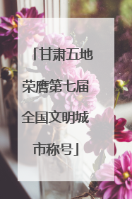 甘肃五地荣膺第七届全国文明城市称号