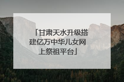 甘肃天水升级搭建亿万中华儿女网上祭祖平台