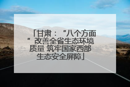 甘肃：“八个方面”改善全省生态环境质量 筑牢国家西部生态安全屏障
