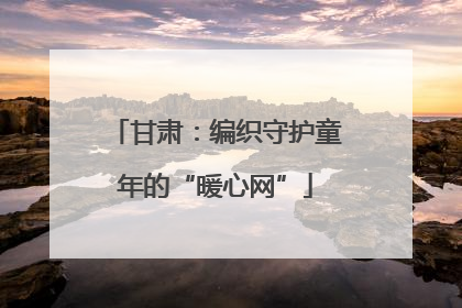 甘肃：编织守护童年的“暖心网”