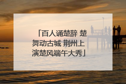 百人诵楚辞 楚舞动古城 荆州上演楚风端午大秀