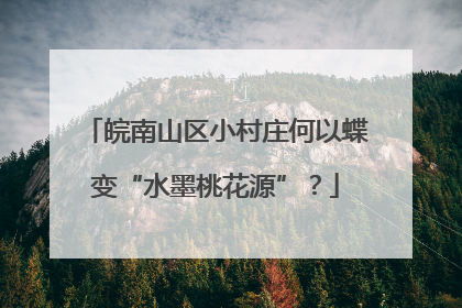 皖南山区小村庄何以蝶变“水墨桃花源”？