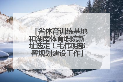 省体育训练基地和湖南体育职院新址选定！毛伟明部署规划建设工作
