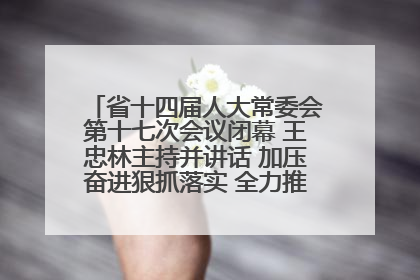 省十四届人大常委会第十七次会议闭幕 王忠林主持并讲话 加压奋进狠抓落实 全力推动支点建设成势见效