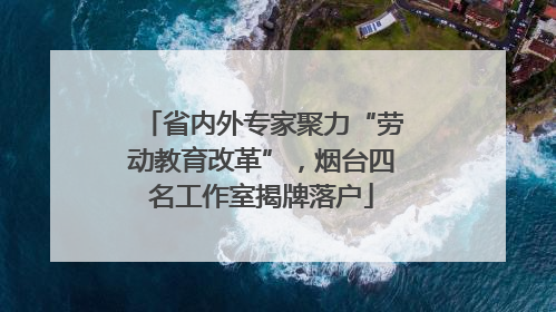 省内外专家聚力“劳动教育改革”，烟台四名工作室揭牌落户