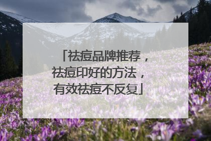 祛痘品牌推荐，祛痘印好的方法，有效祛痘不反复