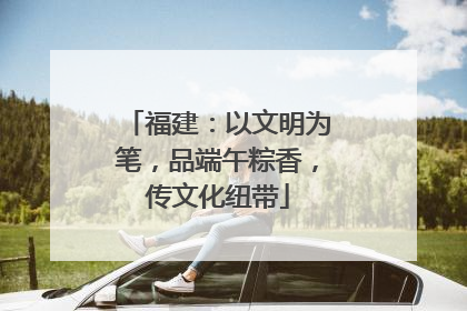 福建：以文明为笔，品端午粽香，传文化纽带