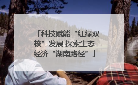 科技赋能“红绿双核”发展 探索生态经济“湖南路径”
