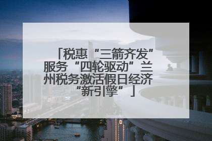 税惠“三箭齐发”服务“四轮驱动”兰州税务激活假日经济“新引擎”