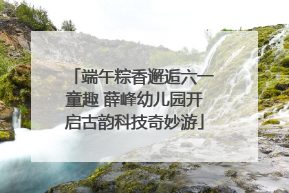 端午粽香邂逅六一童趣 薛峰幼儿园开启古韵科技奇妙游