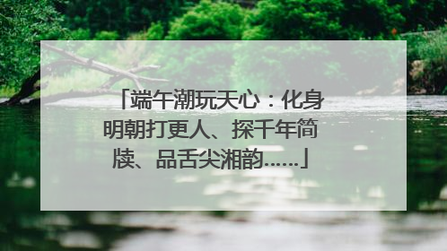 端午潮玩天心：化身明朝打更人、探千年简牍、品舌尖湘韵……