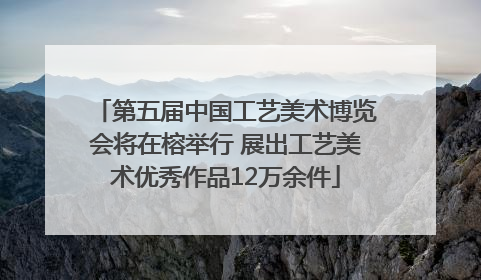 第五届中国工艺美术博览会将在榕举行 展出工艺美术优秀作品12万余件