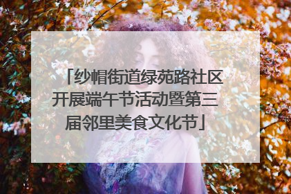 纱帽街道绿苑路社区开展端午节活动暨第三届邻里美食文化节