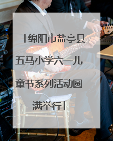 绵阳市盐亭县五马小学六一儿童节系列活动圆满举行