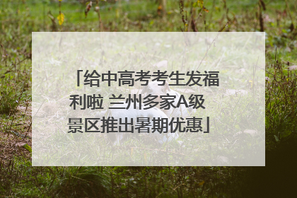 给中高考考生发福利啦 兰州多家A级景区推出暑期优惠