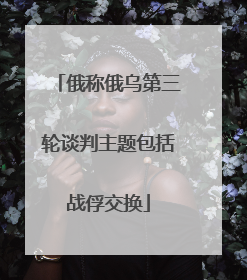 俄称俄乌第三轮谈判主题包括战俘交换