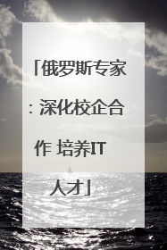 俄罗斯专家：深化校企合作 培养IT人才