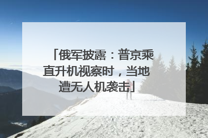 俄军披露：普京乘直升机视察时，当地遭无人机袭击