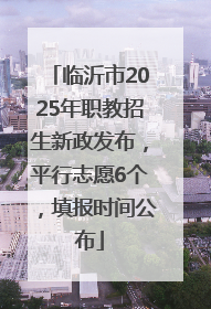 临沂市2025年职教招生新政发布，平行志愿6个，填报时间公布