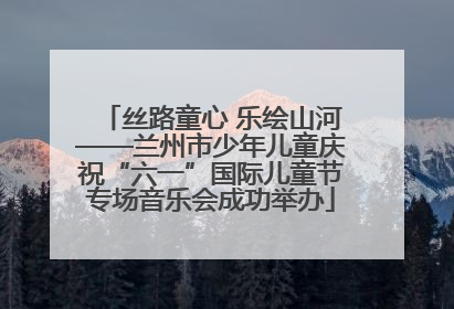 丝路童心 乐绘山河——兰州市少年儿童庆祝“六一”国际儿童节专场音乐会成功举办