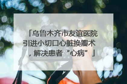 乌鲁木齐市友谊医院引进小切口心脏换瓣术，解决患者“心病”