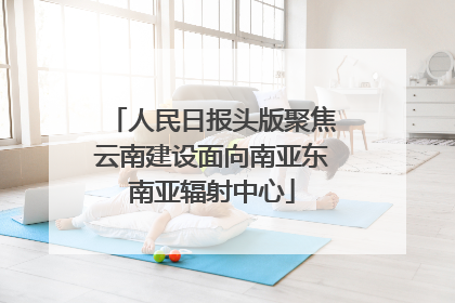 人民日报头版聚焦云南建设面向南亚东南亚辐射中心