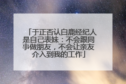 于正否认白鹿经纪人是自己表妹：不会跟同事做朋友，不会让亲友介入到我的工作