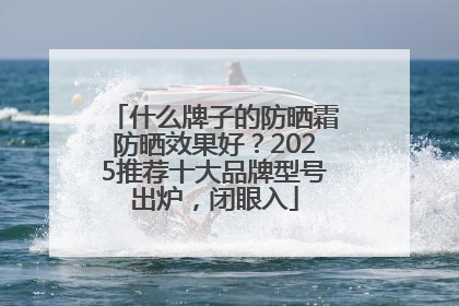 什么牌子的防晒霜防晒效果好？2025推荐十大品牌型号出炉，闭眼入