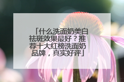 什么洗面奶美白祛斑效果最好？推荐十大红榜洗面奶品牌，真实好评