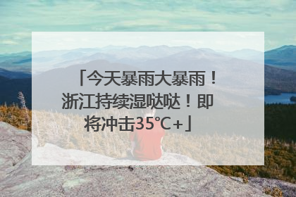 今天暴雨大暴雨！浙江持续湿哒哒！即将冲击35℃+