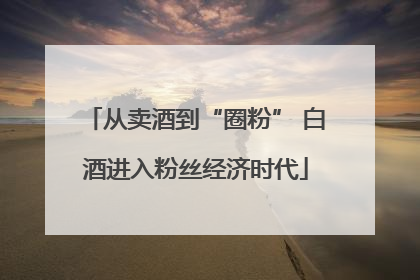从卖酒到“圈粉” 白酒进入粉丝经济时代