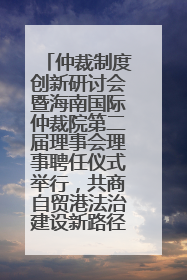 仲裁制度创新研讨会暨海南国际仲裁院第二届理事会理事聘任仪式举行，共商自贸港法治建设新路径