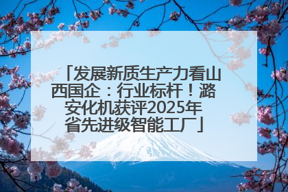 发展新质生产力看山西国企：行业标杆！潞安化机获评2025年省先进级智能工厂