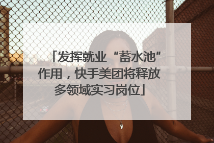 发挥就业“蓄水池”作用，快手美团将释放多领域实习岗位