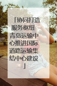 协同打造服务枢纽 青岛运输中心推进国际道路运输集结中心建设