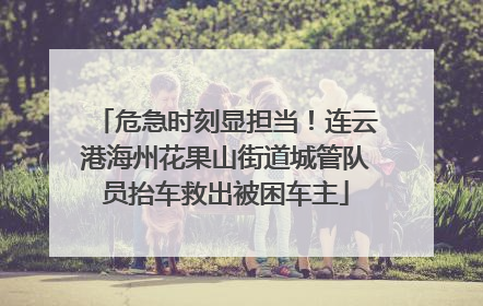 危急时刻显担当！连云港海州花果山街道城管队员抬车救出被困车主