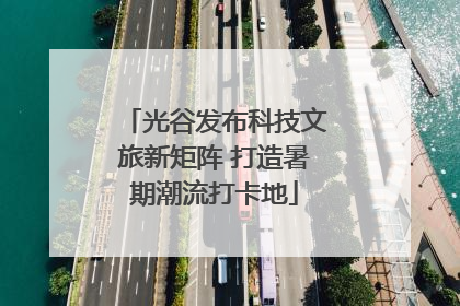 光谷发布科技文旅新矩阵 打造暑期潮流打卡地