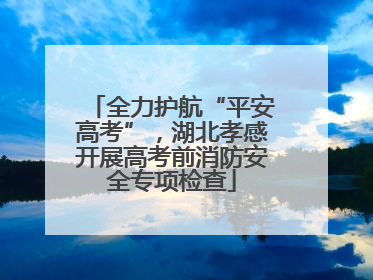 全力护航“平安高考”，湖北孝感开展高考前消防安全专项检查