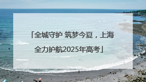 全城守护 筑梦今夏，上海全力护航2025年高考